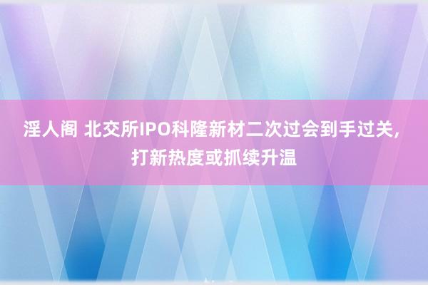 淫人阁 北交所IPO科隆新材二次过会到手过关， 打新热度或抓续升温