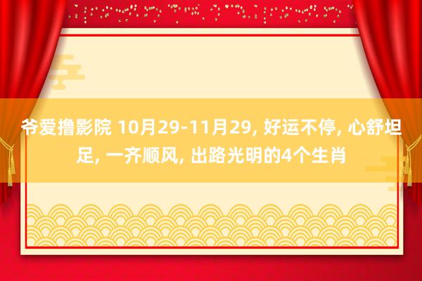 爷爱撸影院 10月29-11月29， 好运不停， 心舒坦足， 一齐顺风， 出路光明的4个生肖