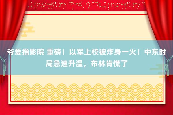 爷爱撸影院 重磅！以军上校被炸身一火！中东时局急速升温，布林肯慌了