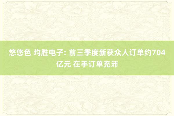 悠悠色 均胜电子: 前三季度新获众人订单约704亿元 在手订单充沛