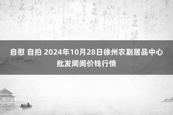 自慰 自拍 2024年10月28日徐州农副居品中心批发阛阓价钱行情