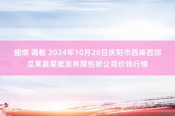 捆绑 调教 2024年10月28日庆阳市西峰西郊瓜果蔬菜批发有限包袱公司价钱行情