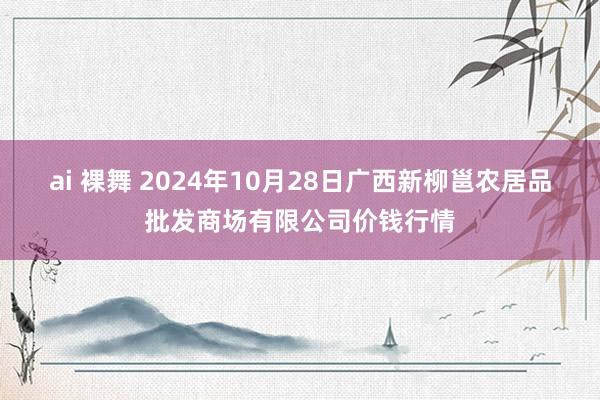 ai 裸舞 2024年10月28日广西新柳邕农居品批发商场有限公司价钱行情