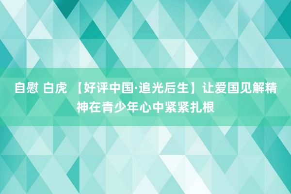 自慰 白虎 【好评中国·追光后生】让爱国见解精神在青少年心中紧紧扎根