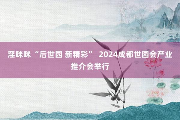 淫咪咪 “后世园 新精彩”  2024成都世园会产业推介会举行