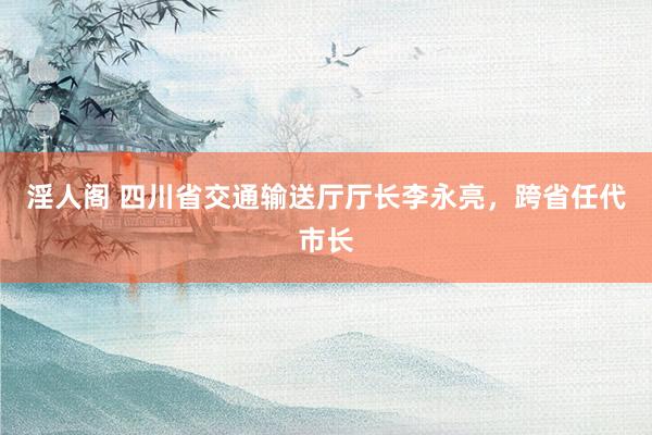 淫人阁 四川省交通输送厅厅长李永亮，跨省任代市长