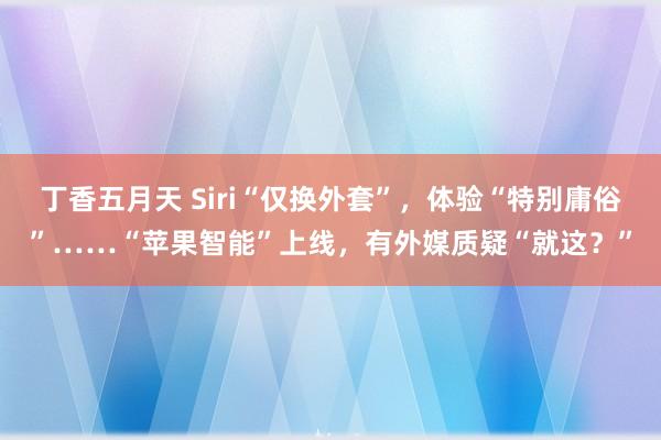 丁香五月天 Siri“仅换外套”，体验“特别庸俗”……“苹果智能”上线，有外媒质疑“就这？”