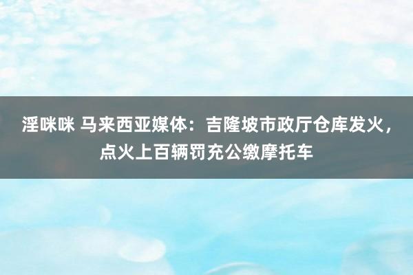 淫咪咪 马来西亚媒体：吉隆坡市政厅仓库发火，点火上百辆罚充公缴摩托车