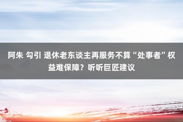 阿朱 勾引 退休老东谈主再服务不算“处事者”权益难保障？听听巨匠建议