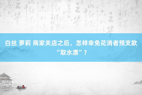 白丝 萝莉 商家关店之后，怎样幸免花消者预支款“取水漂”？