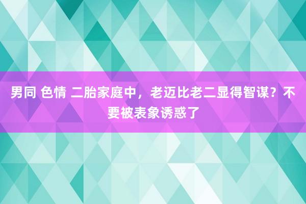 男同 色情 二胎家庭中，老迈比老二显得智谋？不要被表象诱惑了