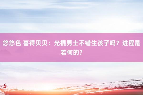 悠悠色 喜得贝贝：光棍男士不错生孩子吗？进程是若何的？