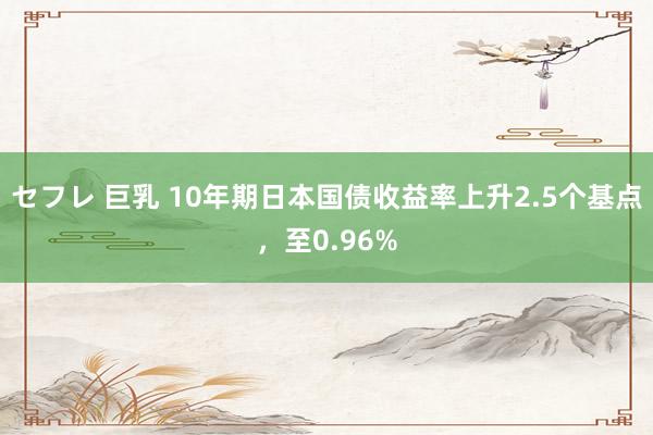 セフレ 巨乳 10年期日本国债收益率上升2.5个基点，至0.96%