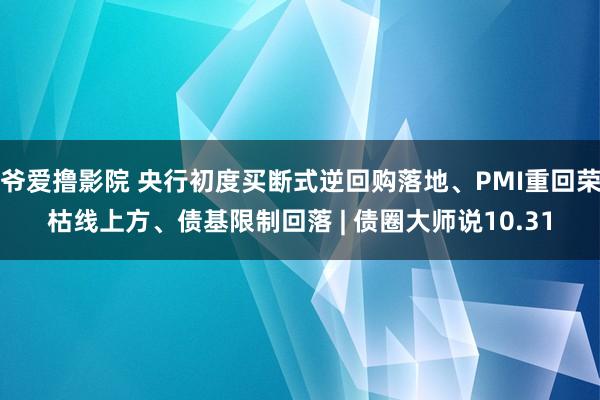 爷爱撸影院 央行初度买断式逆回购落地、PMI重回荣枯线上方、债基限制回落 | 债圈大师说10.31