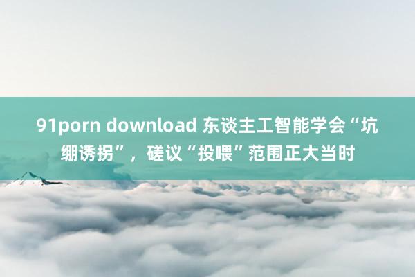 91porn download 东谈主工智能学会“坑绷诱拐”，磋议“投喂”范围正大当时