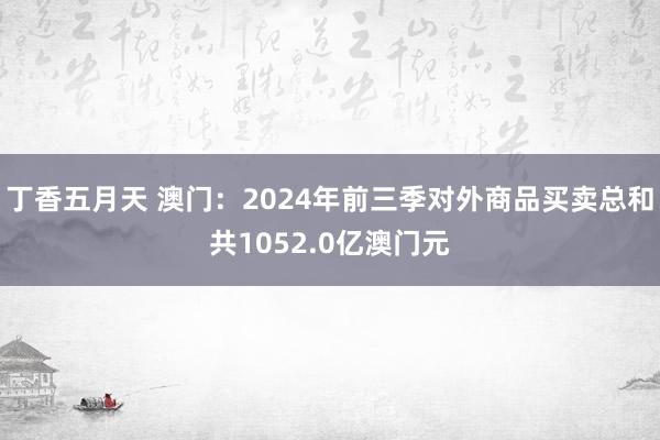 丁香五月天 澳门：2024年前三季对外商品买卖总和共1052.0亿澳门元