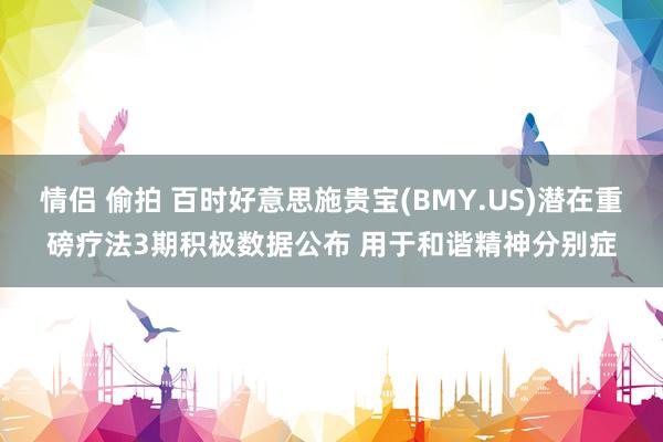 情侣 偷拍 百时好意思施贵宝(BMY.US)潜在重磅疗法3期积极数据公布 用于和谐精神分别症