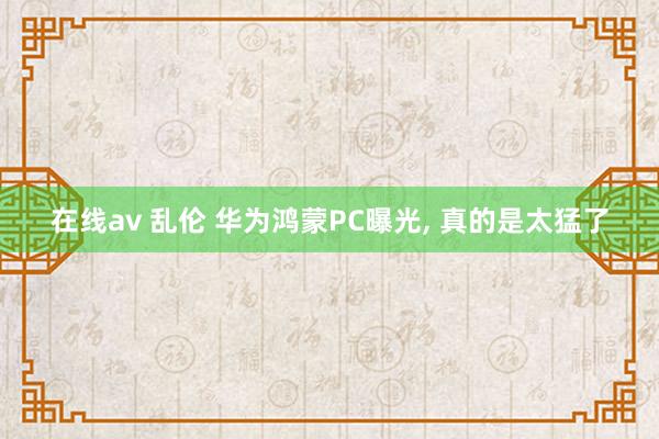 在线av 乱伦 华为鸿蒙PC曝光， 真的是太猛了