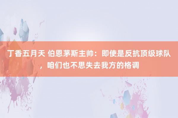 丁香五月天 伯恩茅斯主帅：即使是反抗顶级球队，咱们也不思失去我方的格调