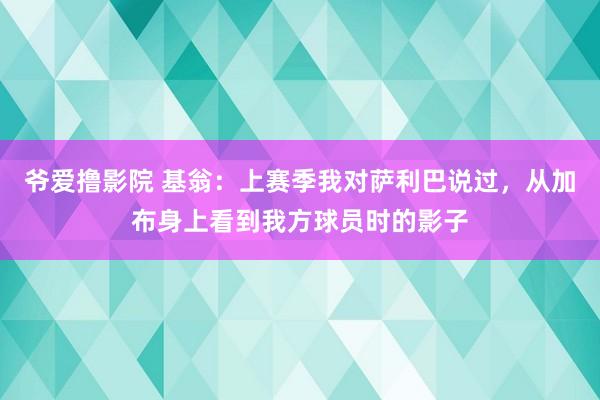 爷爱撸影院 基翁：上赛季我对萨利巴说过，从加布身上看到我方球员时的影子