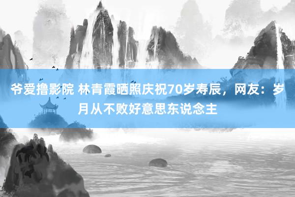 爷爱撸影院 林青霞晒照庆祝70岁寿辰，网友：岁月从不败好意思东说念主