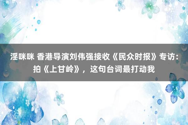 淫咪咪 香港导演刘伟强接收《民众时报》专访：拍《上甘岭》，这句台词最打动我