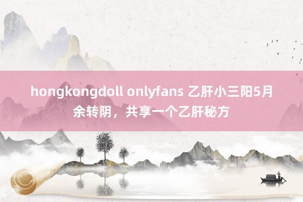 hongkongdoll onlyfans 乙肝小三阳5月余转阴，共享一个乙肝秘方