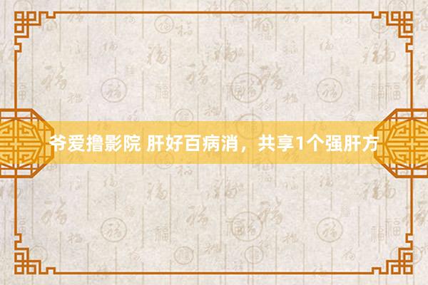 爷爱撸影院 肝好百病消，共享1个强肝方