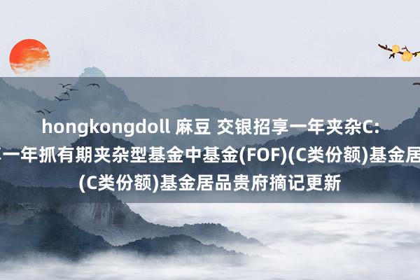 hongkongdoll 麻豆 交银招享一年夹杂C: 交银施罗德招享一年抓有期夹杂型基金中基金(FOF)(C类份额)基金居品贵府摘记更新