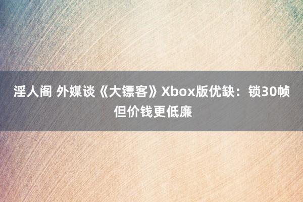 淫人阁 外媒谈《大镖客》Xbox版优缺：锁30帧 但价钱更低廉