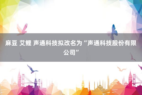 麻豆 艾鲤 声通科技拟改名为“声通科技股份有限公司”