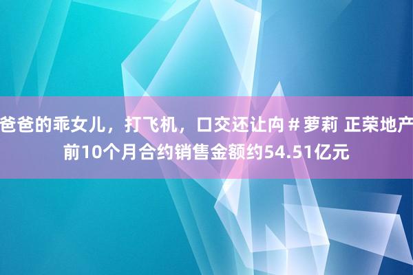 爸爸的乖女儿，打飞机，口交还让禸＃萝莉 正荣地产前10个月合约销售金额约54.51亿元