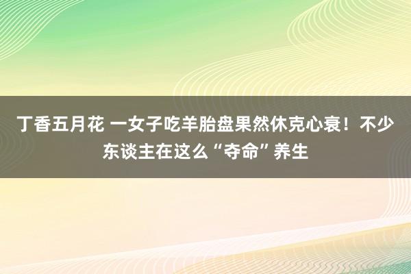 丁香五月花 一女子吃羊胎盘果然休克心衰！不少东谈主在这么“夺命”养生