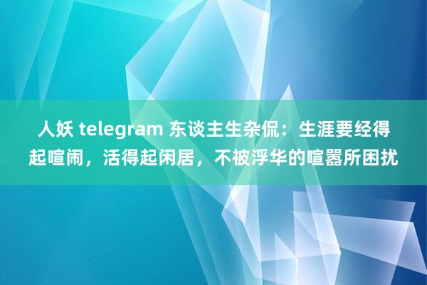 人妖 telegram 东谈主生杂侃：生涯要经得起喧闹，活得起闲居，不被浮华的喧嚣所困扰