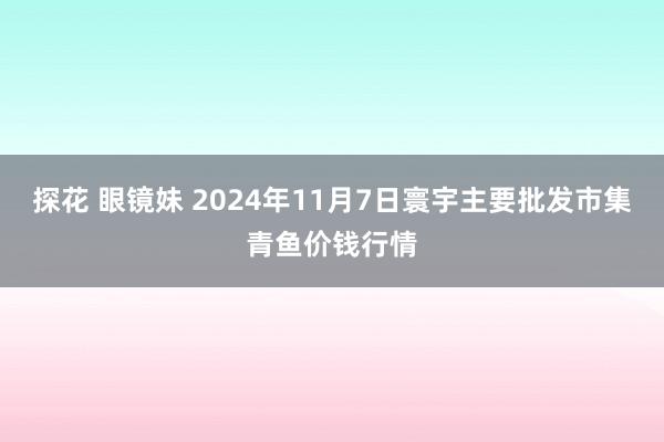 探花 眼镜妹 2024年11月7日寰宇主要批发市集青鱼价钱行情