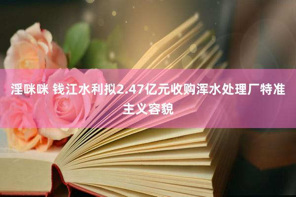 淫咪咪 钱江水利拟2.47亿元收购浑水处理厂特准主义容貌