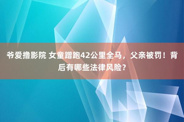 爷爱撸影院 女童蹭跑42公里全马，父亲被罚！背后有哪些法律风险？