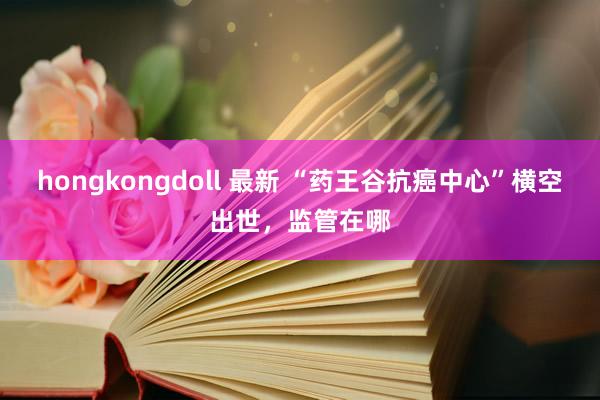 hongkongdoll 最新 “药王谷抗癌中心”横空出世，监管在哪