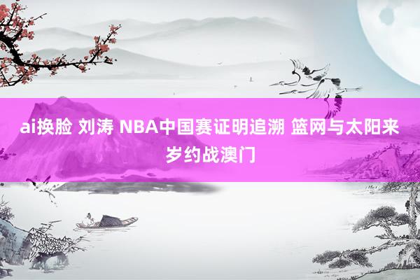 ai换脸 刘涛 NBA中国赛证明追溯 篮网与太阳来岁约战澳门