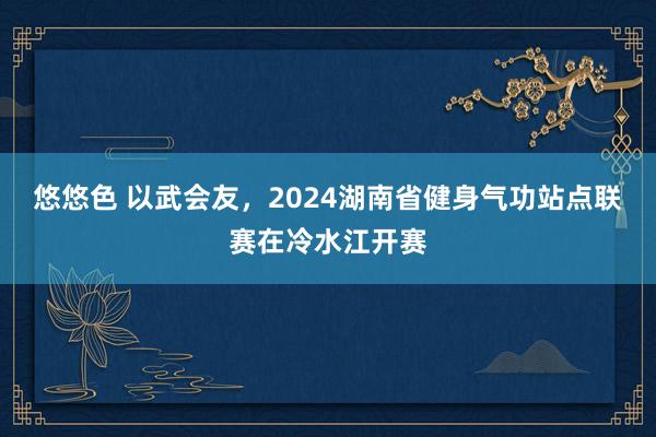 悠悠色 以武会友，2024湖南省健身气功站点联赛在冷水江开赛