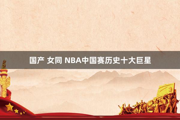 国产 女同 NBA中国赛历史十大巨星