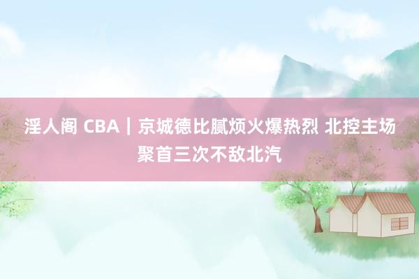 淫人阁 CBA｜京城德比腻烦火爆热烈 北控主场聚首三次不敌北汽