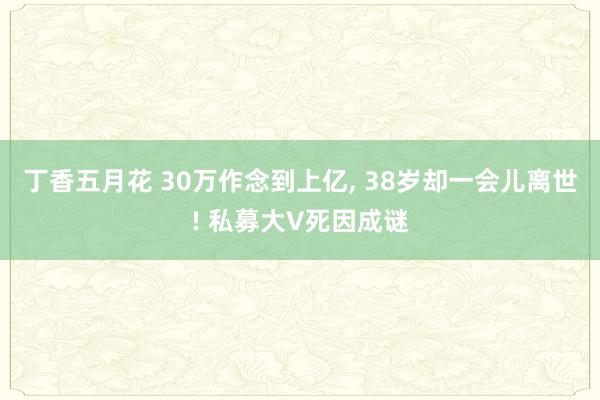 丁香五月花 30万作念到上亿， 38岁却一会儿离世! 私募大V死因成谜