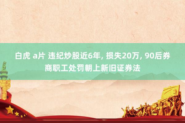 白虎 a片 违纪炒股近6年， 损失20万， 90后券商职工处罚朝上新旧证券法