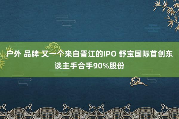 户外 品牌 又一个来自晋江的IPO 舒宝国际首创东谈主手合手90%股份