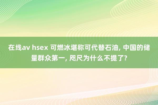 在线av hsex 可燃冰堪称可代替石油， 中国的储量群众第一， 咫尺为什么不提了?