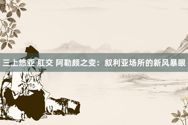 三上悠亚 肛交 阿勒颇之变：叙利亚场所的新风暴眼