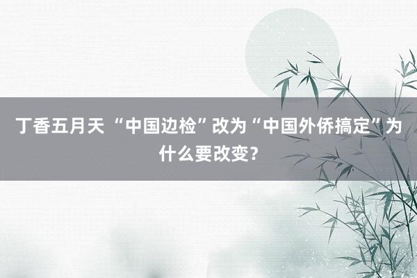 丁香五月天 “中国边检”改为“中国外侨搞定”为什么要改变？