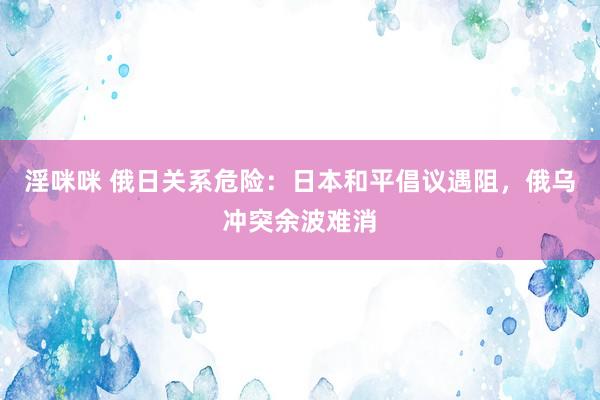 淫咪咪 俄日关系危险：日本和平倡议遇阻，俄乌冲突余波难消