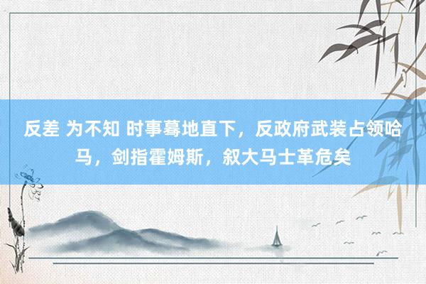 反差 为不知 时事蓦地直下，反政府武装占领哈马，剑指霍姆斯，叙大马士革危矣